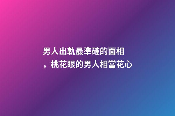 男人出軌最準確的面相，桃花眼的男人相當花心